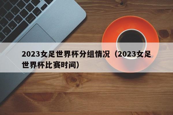 2023女足世界杯分组情况（2023女足世界杯比赛时间）