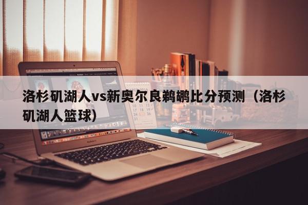 洛杉矶湖人vs新奥尔良鹈鹕比分预测（洛杉矶湖人篮球）