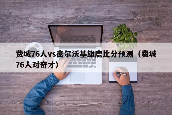 费城76人vs密尔沃基雄鹿比分预测（费城76人对奇才）