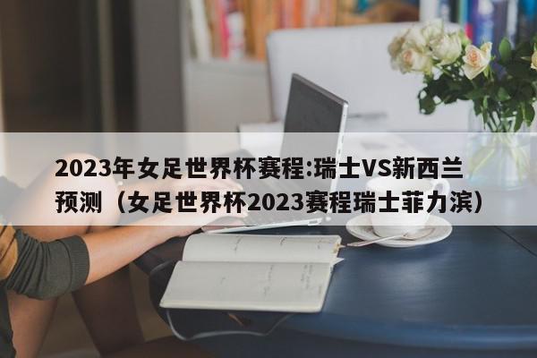 2023年女足世界杯赛程:瑞士VS新西兰预测（女足世界杯2023赛程瑞士菲力滨）