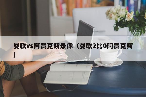 曼联vs阿贾克斯录像（曼联2比0阿贾克斯）