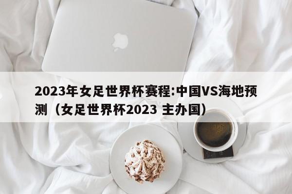 2023年女足世界杯赛程:中国VS海地预测（女足世界杯2023 主办国）