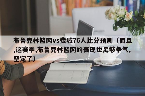 布鲁克林篮网vs费城76人比分预测（而且,这赛季,布鲁克林篮网的表现也足够争气,坚定了）