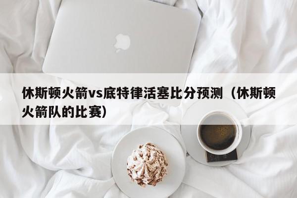 休斯顿火箭vs底特律活塞比分预测（休斯顿火箭队的比赛）