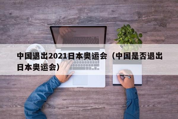 中国退出2021日本奥运会（中国是否退出日本奥运会）