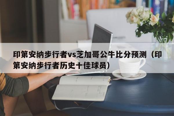 印第安纳步行者vs芝加哥公牛比分预测（印第安纳步行者历史十佳球员）