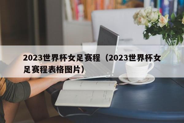 2023世界杯女足赛程（2023世界杯女足赛程表格图片）