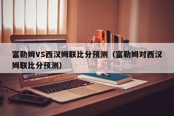 富勒姆VS西汉姆联比分预测（富勒姆对西汉姆联比分预测）