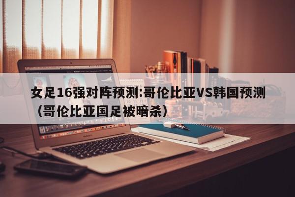 女足16强对阵预测:哥伦比亚VS韩国预测（哥伦比亚国足被暗杀）