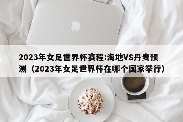 2023年女足世界杯赛程:海地VS丹麦预测（2023年女足世界杯在哪个国家举行）