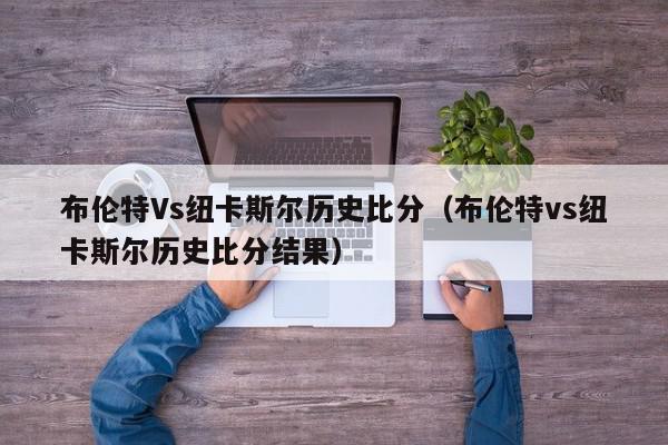 布伦特Vs纽卡斯尔历史比分（布伦特vs纽卡斯尔历史比分结果）