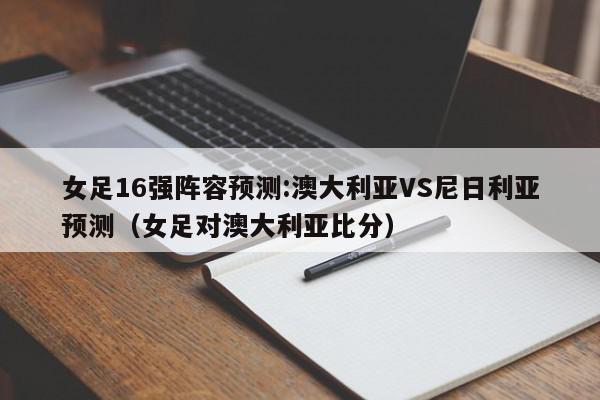 女足16强阵容预测:澳大利亚VS尼日利亚预测（女足对澳大利亚比分）