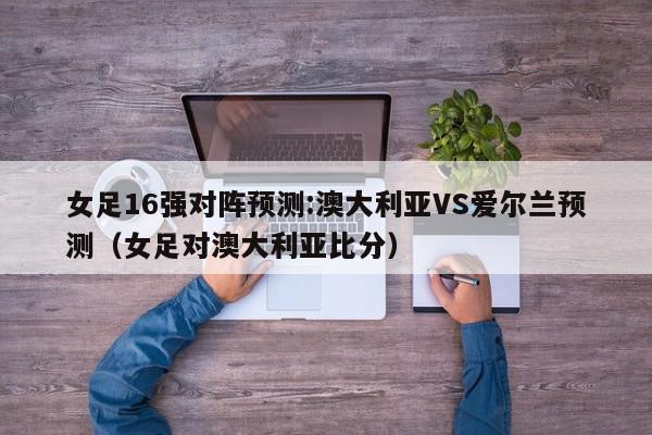 女足16强对阵预测:澳大利亚VS爱尔兰预测（女足对澳大利亚比分）