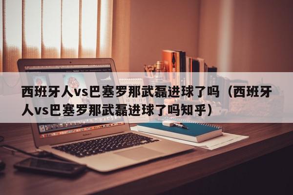 西班牙人vs巴塞罗那武磊进球了吗（西班牙人vs巴塞罗那武磊进球了吗知乎）