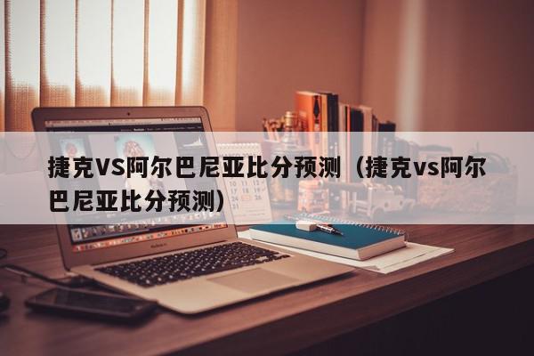 捷克VS阿尔巴尼亚比分预测（捷克vs阿尔巴尼亚比分预测）