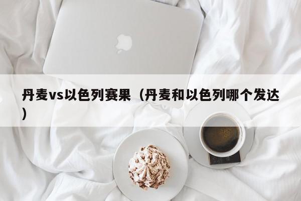 丹麦vs以色列赛果（丹麦和以色列哪个发达）