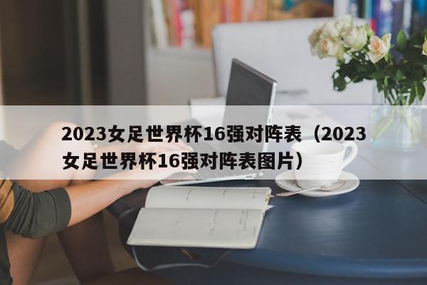 2023女足世界杯16强对阵表（2023女足世界杯16强对阵表图片）