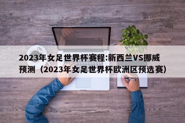 2023年女足世界杯赛程:新西兰VS挪威预测（2023年女足世界杯欧洲区预选赛）