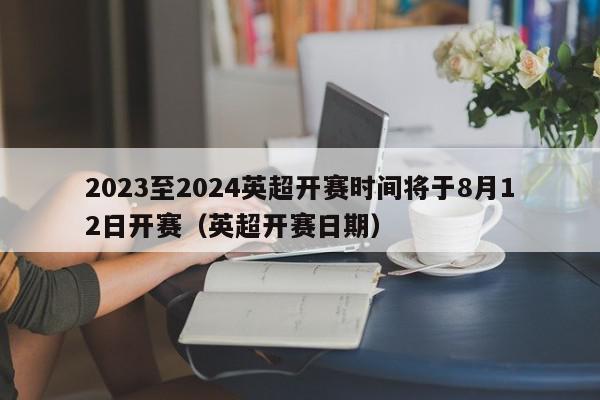 2023至2024英超开赛时间将于8月12日开赛（英超开赛日期）