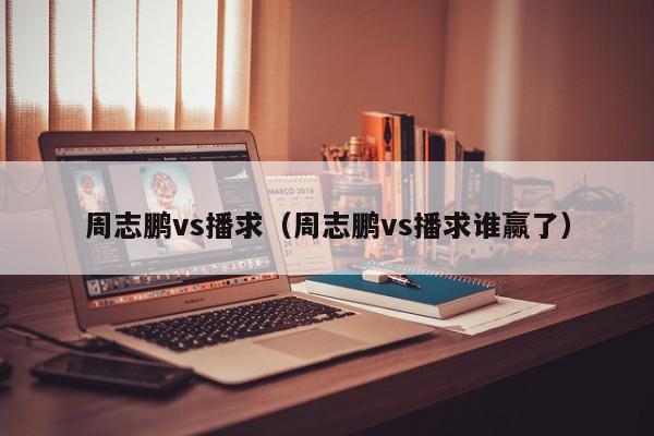 周志鹏vs播求（周志鹏vs播求谁赢了）