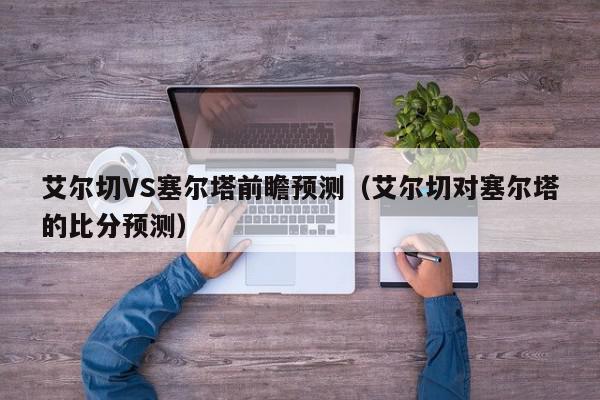 艾尔切VS塞尔塔前瞻预测（艾尔切对塞尔塔的比分预测）