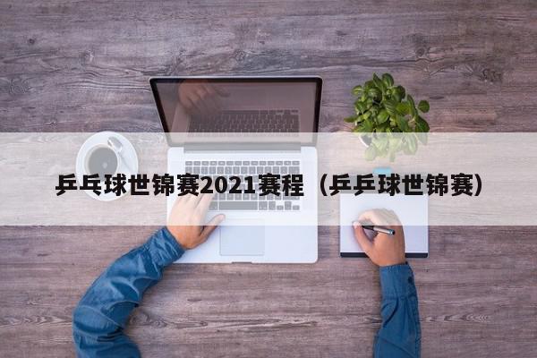 乒乓球世锦赛2021赛程（乒乒球世锦赛）