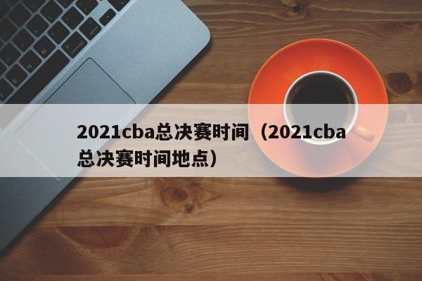 2021cba总决赛时间（2021cba总决赛时间地点）