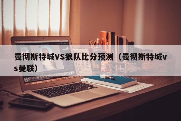 曼彻斯特城VS狼队比分预测（曼彻斯特城vs曼联）