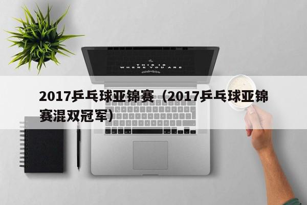 2017乒乓球亚锦赛（2017乒乓球亚锦赛混双冠军）